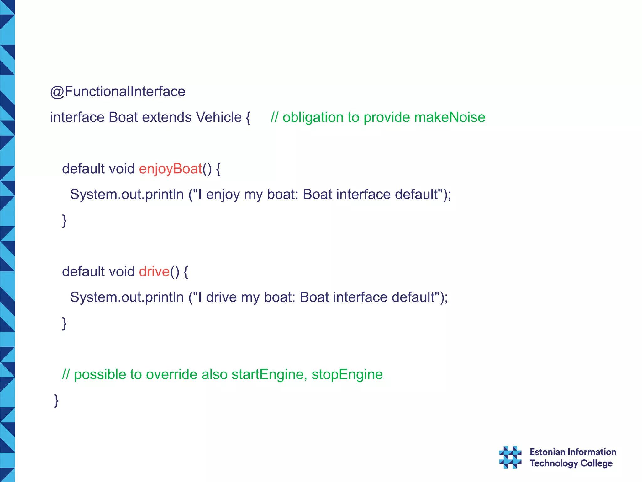 @FunctionalInterface interface Boat extends Vehicle { // obligation to provide makeNoise default void enjoyBoat() { System.out.println ("I enjoy my boat: Boat interface default"); } default void drive() { System.out.println ("I drive my boat: Boat interface default"); } // possible to override also startEngine, stopEngine } 