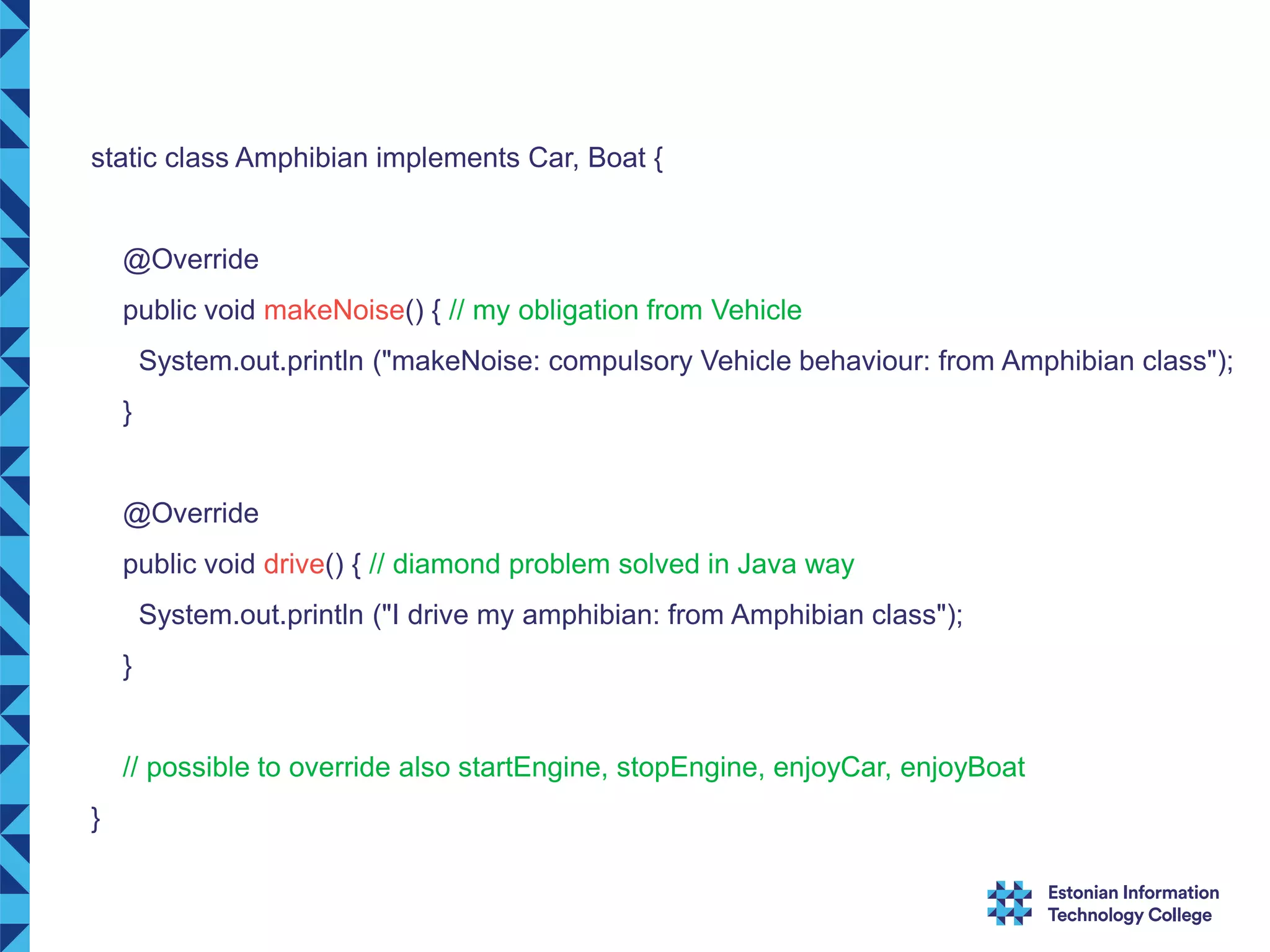 static class Amphibian implements Car, Boat { @Override public void makeNoise() { // my obligation from Vehicle System.out.println ("makeNoise: compulsory Vehicle behaviour: from Amphibian class"); } @Override public void drive() { // diamond problem solved in Java way System.out.println ("I drive my amphibian: from Amphibian class"); } // possible to override also startEngine, stopEngine, enjoyCar, enjoyBoat } 