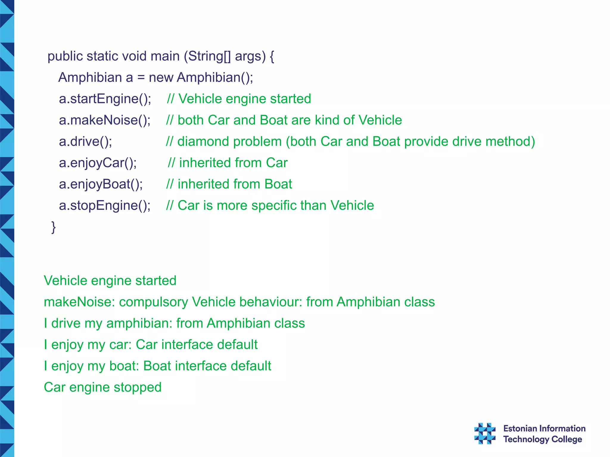 public static void main (String[] args) { Amphibian a = new Amphibian(); a.startEngine(); // Vehicle engine started a.makeNoise(); // both Car and Boat are kind of Vehicle a.drive(); // diamond problem (both Car and Boat provide drive method) a.enjoyCar(); // inherited from Car a.enjoyBoat(); // inherited from Boat a.stopEngine(); // Car is more specific than Vehicle } Vehicle engine started makeNoise: compulsory Vehicle behaviour: from Amphibian class I drive my amphibian: from Amphibian class I enjoy my car: Car interface default I enjoy my boat: Boat interface default Car engine stopped 