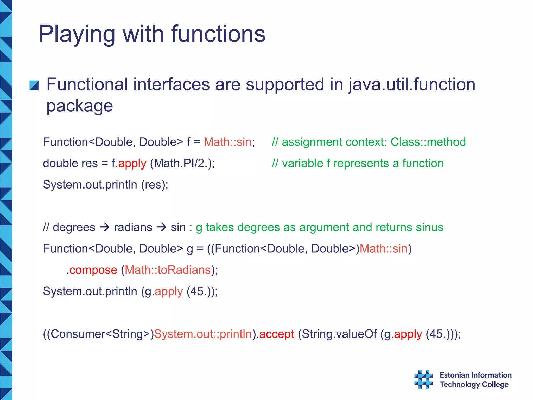 Playing with functions Functional interfaces are supported in java.util.function package Function<Double, Double> f = Math::sin; // assignment context: Class::method double res = f.apply (Math.PI/2.); // variable f represents a function System.out.println (res); // degrees  radians  sin : g takes degrees as argument and returns sinus Function<Double, Double> g = ((Function<Double, Double>)Math::sin) .compose (Math::toRadians); System.out.println (g.apply (45.)); ((Consumer<String>)System.out::println).accept (String.valueOf (g.apply (45.))); 