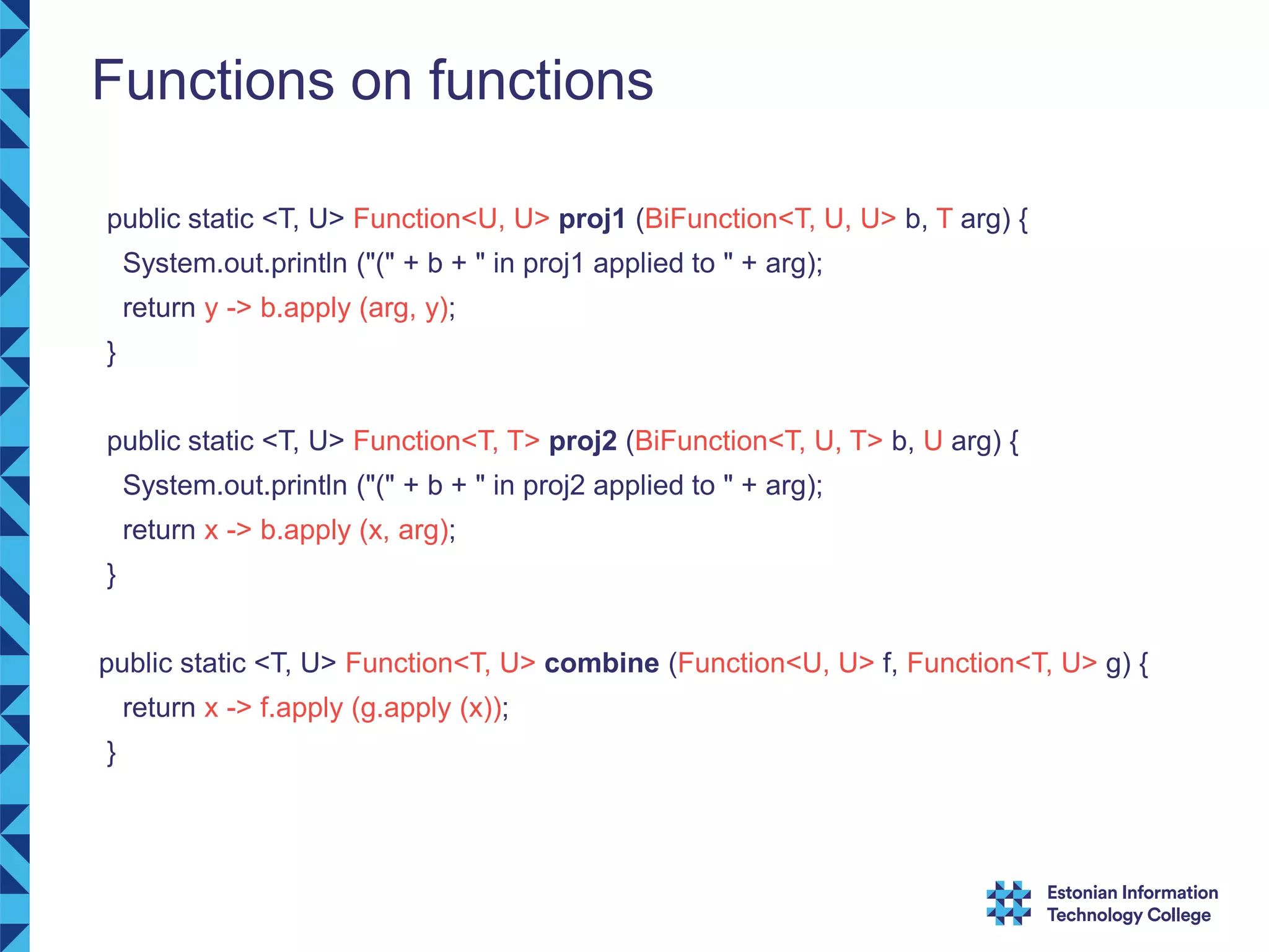 Functions on functions public static <T, U> Function<U, U> proj1 (BiFunction<T, U, U> b, T arg) { System.out.println ("(" + b + " in proj1 applied to " + arg); return y -> b.apply (arg, y); } public static <T, U> Function<T, T> proj2 (BiFunction<T, U, T> b, U arg) { System.out.println ("(" + b + " in proj2 applied to " + arg); return x -> b.apply (x, arg); } public static <T, U> Function<T, U> combine (Function<U, U> f, Function<T, U> g) { return x -> f.apply (g.apply (x)); } 
