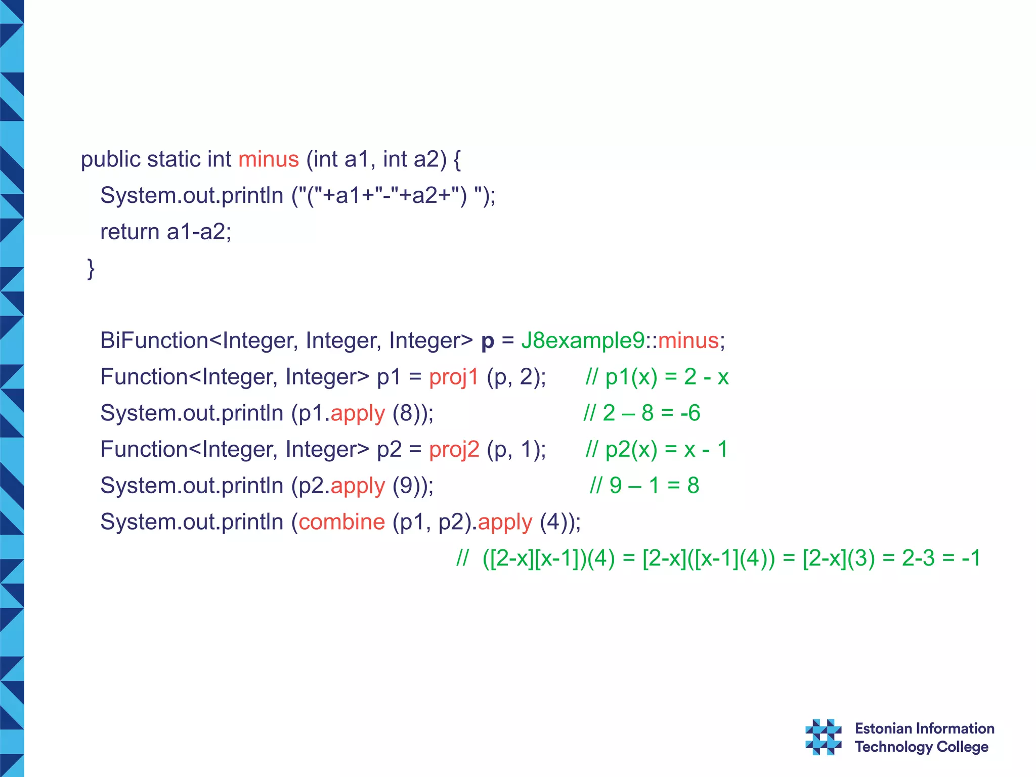 public static int minus (int a1, int a2) { System.out.println ("("+a1+"-"+a2+") "); return a1-a2; } BiFunction<Integer, Integer, Integer> p = J8example9::minus; Function<Integer, Integer> p1 = proj1 (p, 2); // p1(x) = 2 - x System.out.println (p1.apply (8)); // 2 – 8 = -6 Function<Integer, Integer> p2 = proj2 (p, 1); // p2(x) = x - 1 System.out.println (p2.apply (9)); // 9 – 1 = 8 System.out.println (combine (p1, p2).apply (4)); // ([2-x][x-1])(4) = [2-x]([x-1](4)) = [2-x](3) = 2-3 = -1 