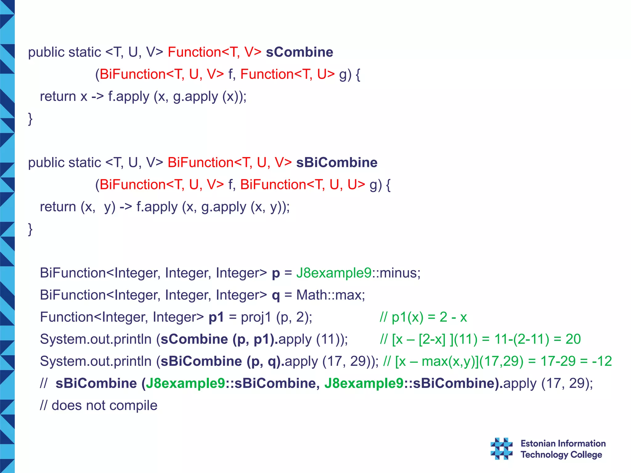 public static <T, U, V> Function<T, V> sCombine (BiFunction<T, U, V> f, Function<T, U> g) { return x -> f.apply (x, g.apply (x)); } public static <T, U, V> BiFunction<T, U, V> sBiCombine (BiFunction<T, U, V> f, BiFunction<T, U, U> g) { return (x, y) -> f.apply (x, g.apply (x, y)); } BiFunction<Integer, Integer, Integer> p = J8example9::minus; BiFunction<Integer, Integer, Integer> q = Math::max; Function<Integer, Integer> p1 = proj1 (p, 2); // p1(x) = 2 - x System.out.println (sCombine (p, p1).apply (11)); // [x – [2-x] ](11) = 11-(2-11) = 20 System.out.println (sBiCombine (p, q).apply (17, 29)); // [x – max(x,y)](17,29) = 17-29 = -12 // sBiCombine (J8example9::sBiCombine, J8example9::sBiCombine).apply (17, 29); // does not compile 