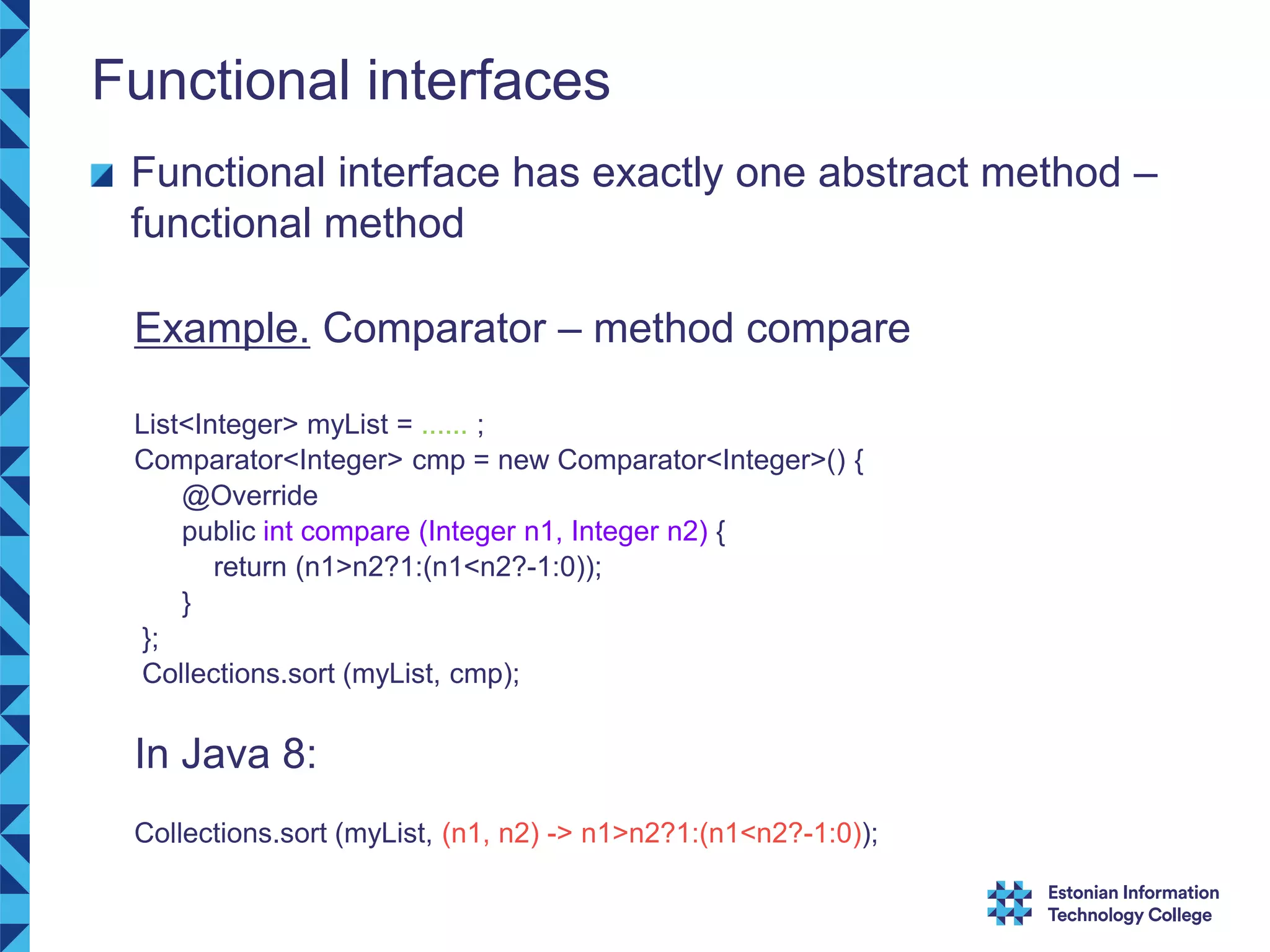 Functional interfaces Functional interface has exactly one abstract method – functional method Example. Comparator – method compare List<Integer> myList = ...... ; Comparator<Integer> cmp = new Comparator<Integer>() { @Override public int compare (Integer n1, Integer n2) { return (n1>n2?1:(n1<n2?-1:0)); } }; Collections.sort (myList, cmp); In Java 8: Collections.sort (myList, (n1, n2) -> n1>n2?1:(n1<n2?-1:0)); 