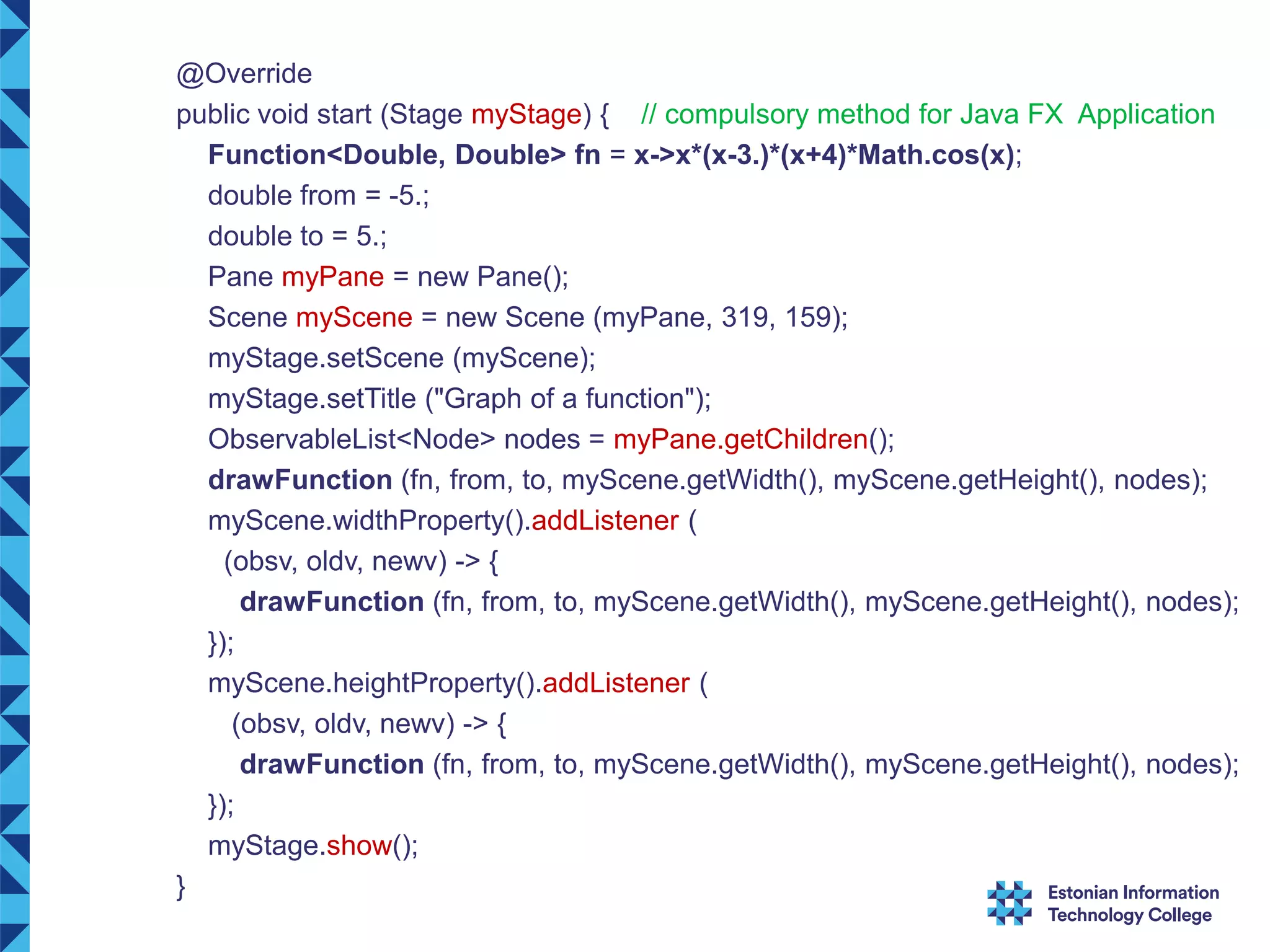 @Override public void start (Stage myStage) { // compulsory method for Java FX Application Function<Double, Double> fn = x->x*(x-3.)*(x+4)*Math.cos(x); double from = -5.; double to = 5.; Pane myPane = new Pane(); Scene myScene = new Scene (myPane, 319, 159); myStage.setScene (myScene); myStage.setTitle ("Graph of a function"); ObservableList<Node> nodes = myPane.getChildren(); drawFunction (fn, from, to, myScene.getWidth(), myScene.getHeight(), nodes); myScene.widthProperty().addListener ( (obsv, oldv, newv) -> { drawFunction (fn, from, to, myScene.getWidth(), myScene.getHeight(), nodes); }); myScene.heightProperty().addListener ( (obsv, oldv, newv) -> { drawFunction (fn, from, to, myScene.getWidth(), myScene.getHeight(), nodes); }); myStage.show(); } 