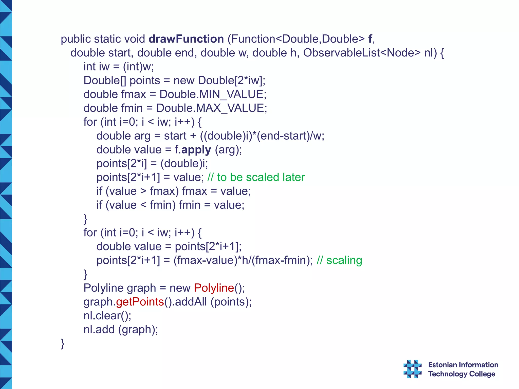 public static void drawFunction (Function<Double,Double> f, double start, double end, double w, double h, ObservableList<Node> nl) { int iw = (int)w; Double[] points = new Double[2*iw]; double fmax = Double.MIN_VALUE; double fmin = Double.MAX_VALUE; for (int i=0; i < iw; i++) { double arg = start + ((double)i)*(end-start)/w; double value = f.apply (arg); points[2*i] = (double)i; points[2*i+1] = value; // to be scaled later if (value > fmax) fmax = value; if (value < fmin) fmin = value; } for (int i=0; i < iw; i++) { double value = points[2*i+1]; points[2*i+1] = (fmax-value)*h/(fmax-fmin); // scaling } Polyline graph = new Polyline(); graph.getPoints().addAll (points); nl.clear(); nl.add (graph); } 
