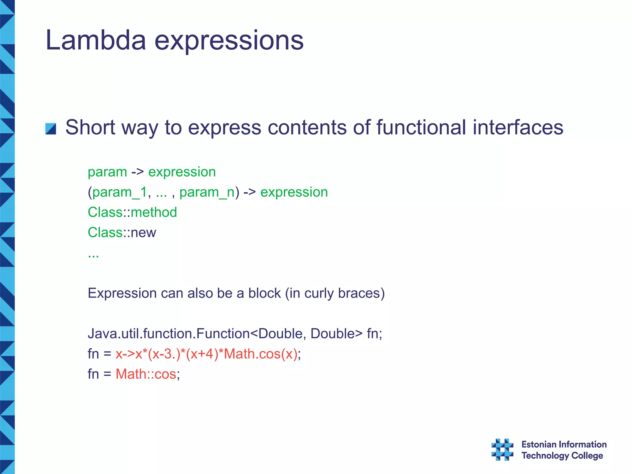 Lambda expressions Short way to express contents of functional interfaces param -> expression (param_1, ... , param_n) -> expression Class::method Class::new ... Expression can also be a block (in curly braces) Java.util.function.Function<Double, Double> fn; fn = x->x*(x-3.)*(x+4)*Math.cos(x); fn = Math::cos; 