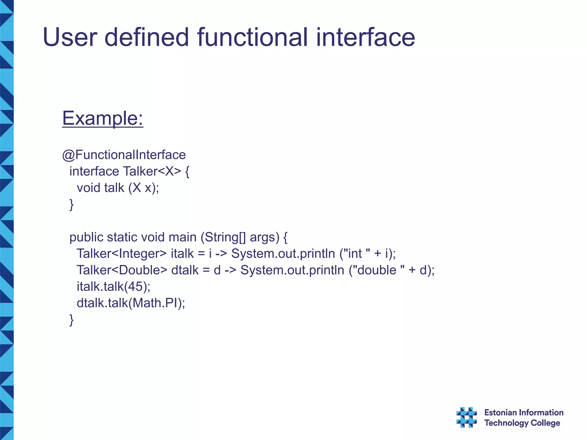 User defined functional interface Example: @FunctionalInterface interface Talker<X> { void talk (X x); } public static void main (String[] args) { Talker<Integer> italk = i -> System.out.println ("int " + i); Talker<Double> dtalk = d -> System.out.println ("double " + d); italk.talk(45); dtalk.talk(Math.PI); } 