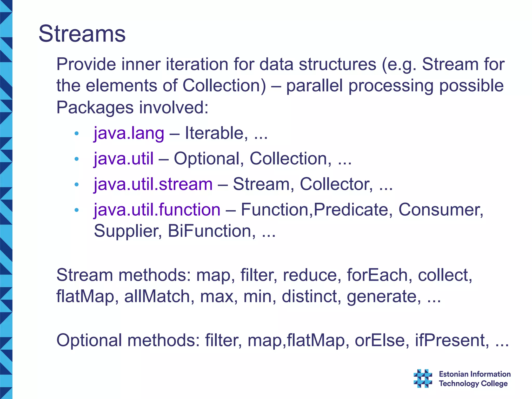 Streams Provide inner iteration for data structures (e.g. Stream for the elements of Collection) – parallel processing possible Packages involved: • java.lang – Iterable, ... • java.util – Optional, Collection, ... • java.util.stream – Stream, Collector, ... • java.util.function – Function,Predicate, Consumer, Supplier, BiFunction, ... Stream methods: map, filter, reduce, forEach, collect, flatMap, allMatch, max, min, distinct, generate, ... Optional methods: filter, map,flatMap, orElse, ifPresent, ... 