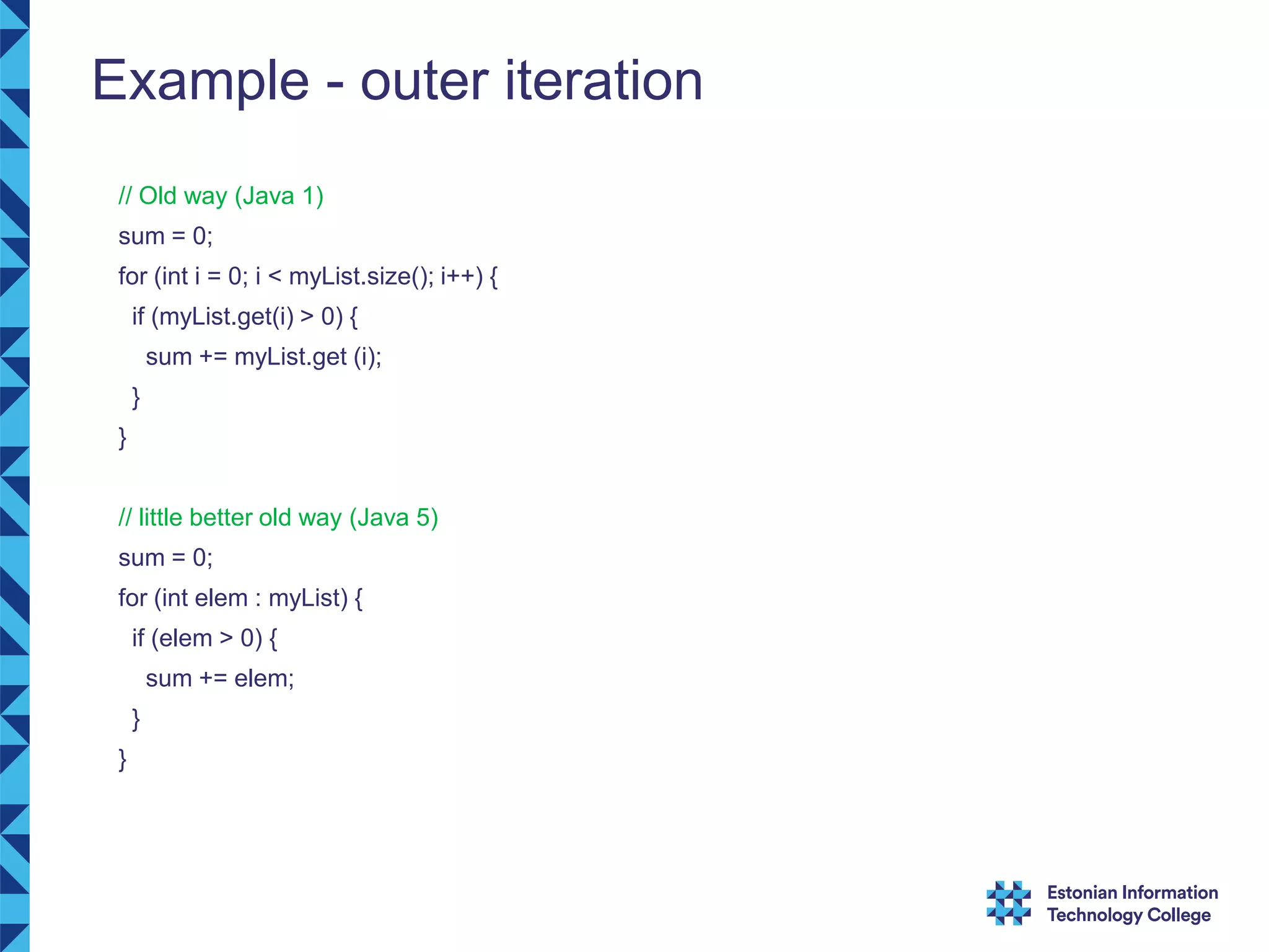 Example - outer iteration // Old way (Java 1) sum = 0; for (int i = 0; i < myList.size(); i++) { if (myList.get(i) > 0) { sum += myList.get (i); } } // little better old way (Java 5) sum = 0; for (int elem : myList) { if (elem > 0) { sum += elem; } } 