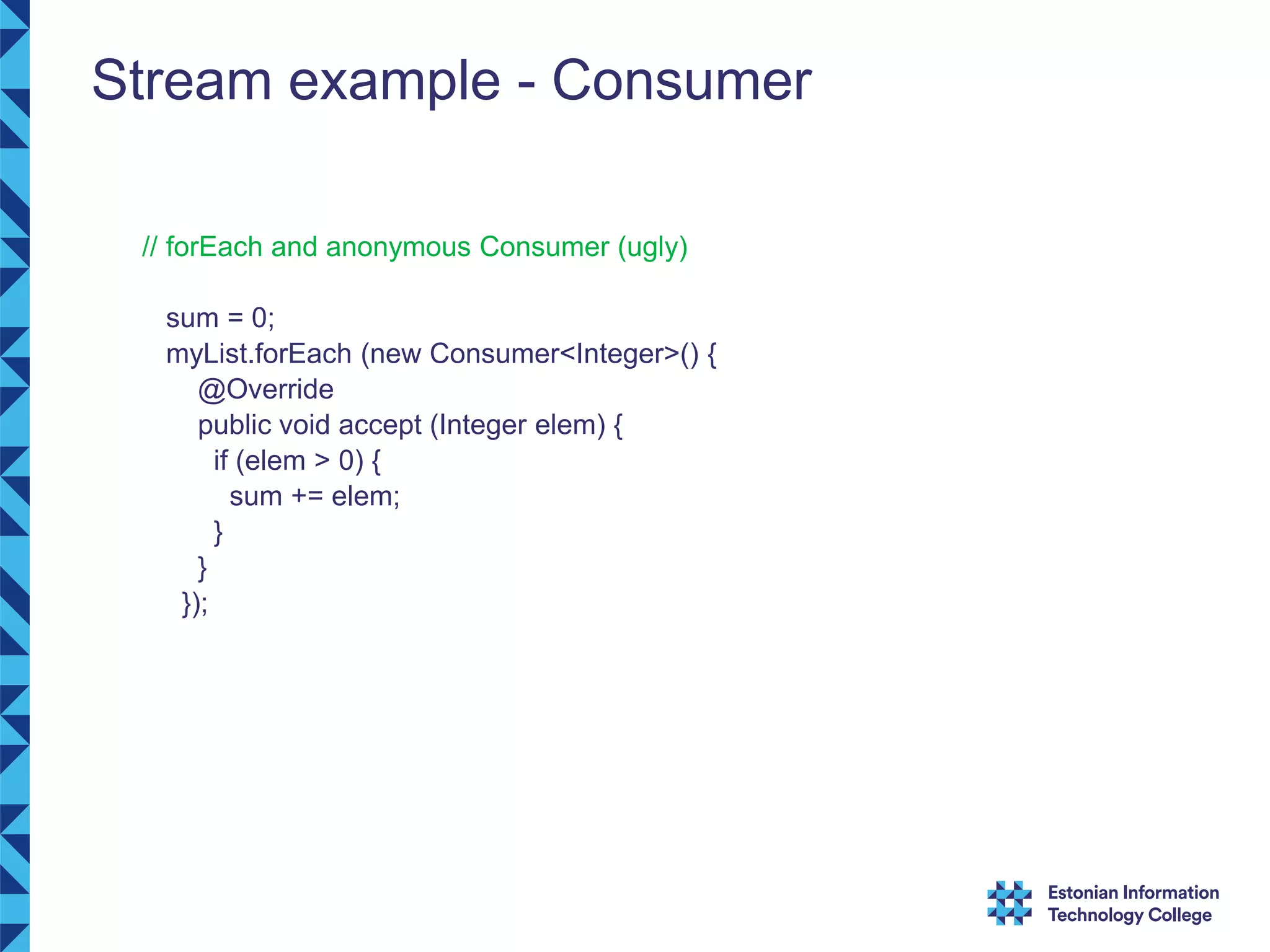 Stream example - Consumer // forEach and anonymous Consumer (ugly) sum = 0; myList.forEach (new Consumer<Integer>() { @Override public void accept (Integer elem) { if (elem > 0) { sum += elem; } } }); 