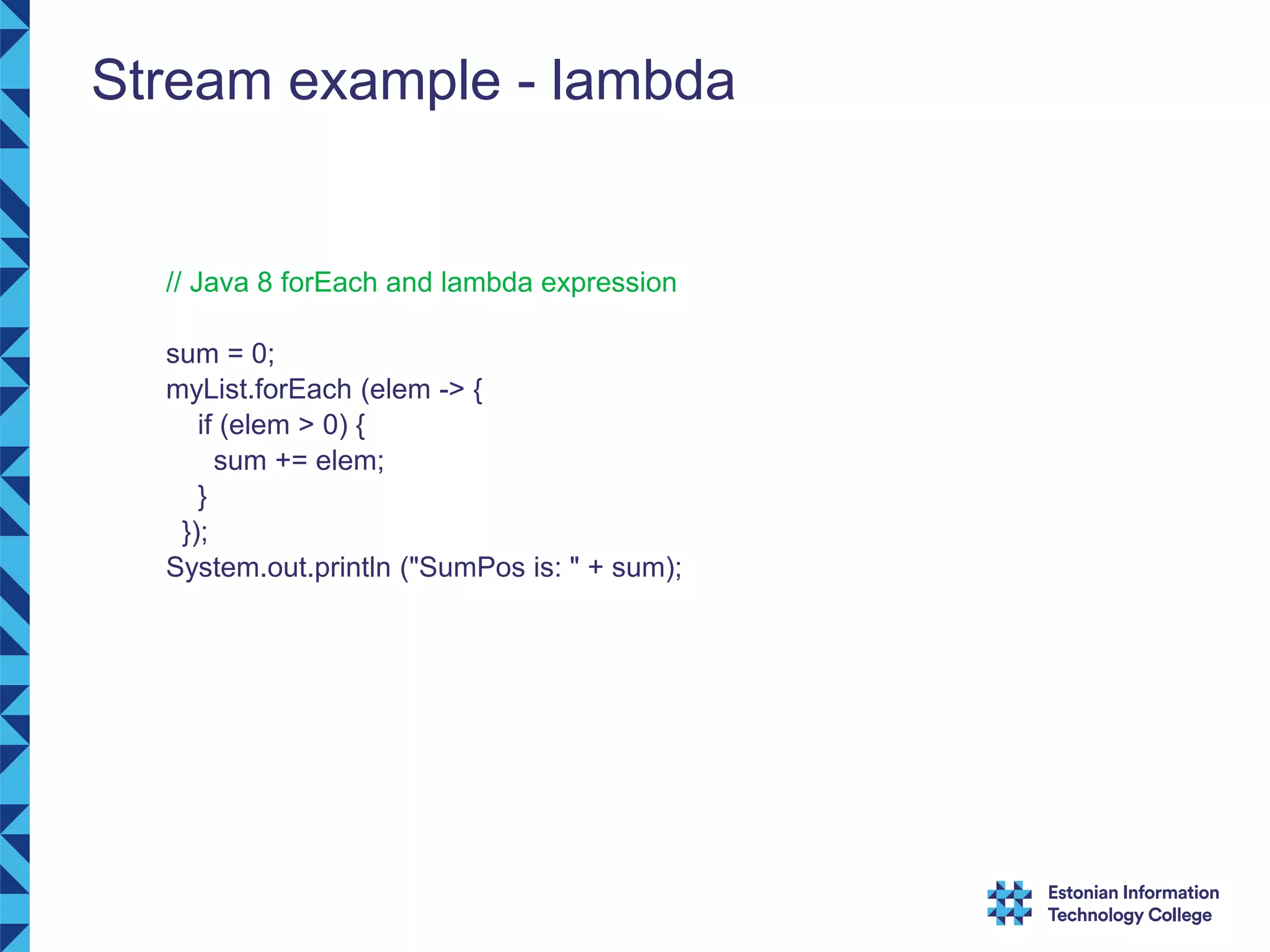 Stream example - lambda // Java 8 forEach and lambda expression sum = 0; myList.forEach (elem -> { if (elem > 0) { sum += elem; } }); System.out.println ("SumPos is: " + sum); 
