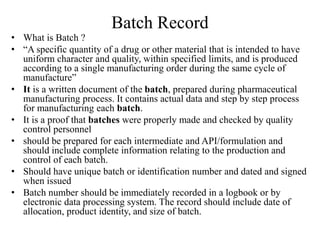 Batch Record
• What is Batch ?
• “A specific quantity of a drug or other material that is intended to have
uniform character and quality, within specified limits, and is produced
according to a single manufacturing order during the same cycle of
manufacture”
• It is a written document of the batch, prepared during pharmaceutical
manufacturing process. It contains actual data and step by step process
for manufacturing each batch.
• It is a proof that batches were properly made and checked by quality
control personnel
• should be prepared for each intermediate and API/formulation and
should include complete information relating to the production and
control of each batch.
• Should have unique batch or identification number and dated and signed
when issued
• Batch number should be immediately recorded in a logbook or by
electronic data processing system. The record should include date of
allocation, product identity, and size of batch.
 