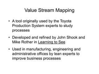 Value Stream Mapping
• A tool originally used by the Toyota
Production System experts to study
processes
• Developed and refined by John Shook and
Mike Rother in Learning to See
• Used in manufacturing, engineering and
administrative offices by lean experts to
improve business processes
 
