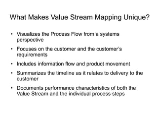 What Makes Value Stream Mapping Unique?
• Visualizes the Process Flow from a systems
perspective
• Focuses on the customer and the customer’s
requirements
• Includes information flow and product movement
• Summarizes the timeline as it relates to delivery to the
customer
• Documents performance characteristics of both the
Value Stream and the individual process steps
 