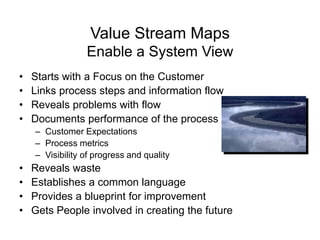 Value Stream Maps
Enable a System View
• Starts with a Focus on the Customer
• Links process steps and information flow
• Reveals problems with flow
• Documents performance of the process
– Customer Expectations
– Process metrics
– Visibility of progress and quality
• Reveals waste
• Establishes a common language
• Provides a blueprint for improvement
• Gets People involved in creating the future
 