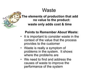 Waste
The elements of production that add
no value to the product:
waste only adds cost & time
Points to Remember About Waste:
• It is important to consider waste in the
context of the value that the process
provides to the customer
• Waste is really a symptom of
problems in the system. It shows
where the problems are
• We need to find and address the
causes of waste to improve the
performance of the system
 