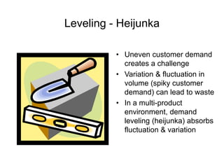 Leveling - Heijunka
• Uneven customer demand
creates a challenge
• Variation & fluctuation in
volume (spiky customer
demand) can lead to waste
• In a multi-product
environment, demand
leveling (heijunka) absorbs
fluctuation & variation
 