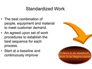 If there is no standard,
there is no improvement
Standardized Work
• The best combination of
people, equipment and material
to meet customer demand.
• An agreed upon set of work
procedures to establish the
best sequence for each
process.
• Start at a baseline and
continuously improve
 