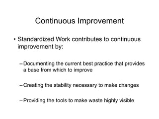 Continuous Improvement
• Standardized Work contributes to continuous
improvement by:
– Documenting the current best practice that provides
a base from which to improve
– Creating the stability necessary to make changes
– Providing the tools to make waste highly visible
 
