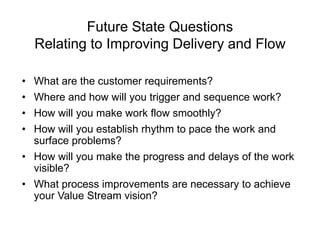 Future State Questions
Relating to Improving Delivery and Flow
• What are the customer requirements?
• Where and how will you trigger and sequence work?
• How will you make work flow smoothly?
• How will you establish rhythm to pace the work and
surface problems?
• How will you make the progress and delays of the work
visible?
• What process improvements are necessary to achieve
your Value Stream vision?
 