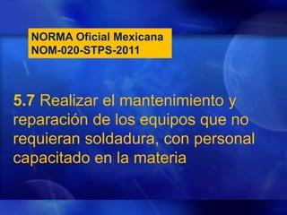 5.7 Realizar el mantenimiento y
reparación de los equipos que no
requieran soldadura, con personal
capacitado en la materia
NORMA Oficial Mexicana
NOM-020-STPS-2011
 