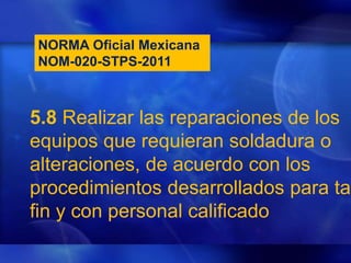 NORMA Oficial Mexicana
NOM-020-STPS-2011
5.8 Realizar las reparaciones de los
equipos que requieran soldadura o
alteraciones, de acuerdo con los
procedimientos desarrollados para tal
fin y con personal calificado
 