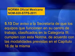 NORMA Oficial Mexicana
NOM-020-STPS-2011
5.13 Dar aviso a la Secretaría de que los
equipos que funcionen en su centro de
trabajo, clasificados en la Categoría III,
cumplen con esta Norma, de acuerdo con
las modalidades previstas en el Capítulo
16 de la misma
 