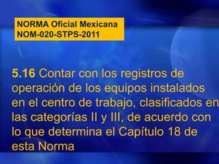 NORMA Oficial Mexicana
NOM-020-STPS-2011
5.16 Contar con los registros de
operación de los equipos instalados
en el centro de trabajo, clasificados en
las categorías II y III, de acuerdo con
lo que determina el Capítulo 18 de
esta Norma
 