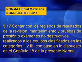 NORMA Oficial Mexicana
NOM-020-STPS-2011
5.17 Contar con los registros de resultados
de la revisión, mantenimiento y pruebas de
presión o exámenes no destructivos
realizados a los equipos clasificados en las
categorías II y III, con base en lo dispuesto
en el Capítulo 18 de la presente Norma
 