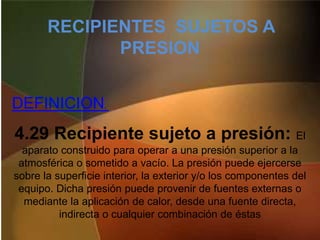 RECIPIENTES SUJETOS A
PRESION
4.29 Recipiente sujeto a presión: El
aparato construido para operar a una presión superior a la
atmosférica o sometido a vacío. La presión puede ejercerse
sobre la superficie interior, la exterior y/o los componentes del
equipo. Dicha presión puede provenir de fuentes externas o
mediante la aplicación de calor, desde una fuente directa,
indirecta o cualquier combinación de éstas
DEFINICION,
 
