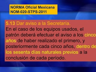 NORMA Oficial Mexicana
NOM-020-STPS-2011
5.13 Dar aviso a la Secretaría.
En el caso de los equipos usados, el
patrón deberá efectuar el aviso a los cinco
años de haber realizado el primero, y
posteriormente cada cinco años, dentro de
los sesenta días naturales previos a la
conclusión de cada período.
 