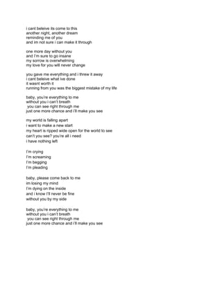 i cant beleive its come to this
another night, another dream
reminding me of you
and im not sure i can make it through

one more day without you
and I’m sure to go insane
my sorrow is overwhelming
my love for you will never change

you gave me everything and i threw it away
i cant beleive what ive done
it wasnt worth it
running from you was the biggest mistake of my life

baby, you’re everything to me
without you i can’t breath
 you can see right through me
just one more chance and i’ll make you see

my world is falling apart
i want to make a new start
my heart is ripped wide open for the world to see
can’t you see? you’re all i need
i have nothing left

I’m crying
I’m screaming
I’m begging
I’m pleading

baby, please come back to me
im losing my mind
I’m dying on the inside
and i know I’ll never be fine
without you by my side

baby, you’re everything to me
without you i can’t breath
 you can see right through me
just one more chance and i’ll make you see
 