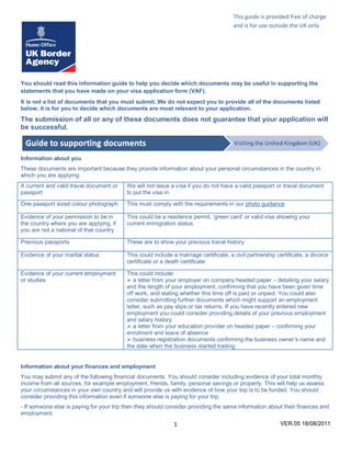 This guide is provided free of charge
                                                                                      and is for use outside the UK only
                                                                                      This form is




You should read this information guide to help you decide which documents may be useful in supporting the
statements that you have made on your visa application form (VAF).
It is not a list of documents that you must submit. We do not expect you to provide all of the documents listed
below, it is for you to decide which documents are most relevant to your application.
The submission of all or any of these documents does not guarantee that your application will
be successful.



Information about you
These documents are important because they provide information about your personal circumstances in the country in
which you are applying.
A current and valid travel document or    We will not issue a visa if you do not have a valid passport or travel document
passport                                  to put the visa in.
One passport sized colour photograph      This must comply with the requirements in our photo guidance

Evidence of your permission to be in      This could be a residence permit, ‘green card’ or valid visa showing your
the country where you are applying, if    current immigration status.
you are not a national of that country

Previous passports                        These are to show your previous travel history

Evidence of your marital status           This could include a marriage certificate, a civil partnership certificate, a divorce
                                          certificate or a death certificate

Evidence of your current employment       This could include:
or studies                                 a letter from your employer on company headed paper – detailing your salary
                                          and the length of your employment, confirming that you have been given time
                                          off work, and stating whether this time off is paid or unpaid. You could also
                                          consider submitting further documents which might support an employment
                                          letter, such as pay slips or tax returns. If you have recently entered new
                                          employment you could consider providing details of your previous employment
                                          and salary history.
                                           a letter from your education provider on headed paper – confirming your
                                          enrolment and leave of absence
                                           business registration documents confirming the business owner’s name and
                                          the date when the business started trading


Information about your finances and employment
You may submit any of the following financial documents. You should consider including evidence of your total monthly
income from all sources, for example employment, friends, family, personal savings or property. This will help us assess
your circumstances in your own country and will provide us with evidence of how your trip is to be funded. You should
consider providing this information even if someone else is paying for your trip.
- If someone else is paying for your trip then they should consider providing the same information about their finances and
employment.
                                                             1                                            VER.05 18/08/2011
 