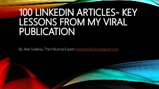 100 LINKEDIN ARTICLES- KEY
LESSONS FROM MY VIRAL
PUBLICATION
By Alex Swallow, The Influence Expert www.theinfluenceexpert.com
 
