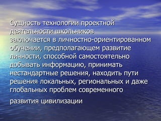 Сущность технологии проектной  деятельности школьников заключается в личностно-ориентированном обучении, предполагающем развитие личности, способной самостоятельно добывать информацию, принимать нестандартные решения, находить пути решения локальных, региональных и даже глобальных проблем современного развития цивилизации   