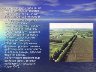Число вопросов и заданий на создание учебных проектов возрастает от 6 к 11 классу. Так, в учебнике В. Я. Рома и  В. П. Дронова «География России. Население и хозяйство» учитель находит немало заданий типа «Мы проектировщики» (создание проектов вариантов новых железных дорог России), задание на создание совместно с зарубежными фирмами проектов развития нефтехимических комплексов в Западной Сибири, проектов решения водных, экологических проблем ряда регионов страны и новых независимых государств (стран СНГ). 