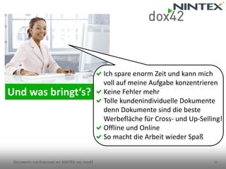 12 
Ich spare enorm Zeit und kann mich voll auf meine Aufgabe konzentrieren 
Keine Fehler mehr 
Tolle kundenindividuelle Dokumentedenn Dokumente sind die besteWerbefläche für Cross-und Up-Selling! 
Offline und Online 
So macht die Arbeit wieder Spaß 
DOCUMENTSFOREVERYONEMITNINTEX UNDDOX42  