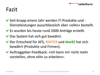 Fazit 
Seit knapp einem Jahr werden IT-Produkte und - Dienstleistungen ausschliesslich über «elAn» bestellt. 
Es wurden bis heute rund 2000 Anträge erstellt. 
Das System hat sich gut bewährt. 
Der Entscheid für AFS, NINTEX und dox42hat sich bewährt (Produkte und Firmen). 
Auftraggeber-Feedback: «Ich kann mir nicht mehr vorstellen, ohne elAnzu arbeiten». 
23.09.2014 Documents for Everyone mit Nintex & dox42 37 
 