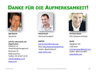 DANKEFÜRDIEAUFMERKSAMKEIT! 
Egli Roland 
Teamleiter 
Amt für Informatik und OrganisationPlattform-& Anwendungsmanagement 
Ritterquai 23 
4509 SolothurnTelefon +41 32 627 22 47 
roland.egli@aio.so.ch 
www.so.ch 
23.09.2014 Documents for Everyone mit Nintex & dox42 38 
Patrik Hosch 
Technical Evangelist 
NINTEX 
patrick.hosch@nintex.com 
Blog: http://www.projectpoint.at 
Twitter: @patrickhosch 
www.nintex.com 
Christian Bauer 
CEO, Software Architekt 
dox42 
Vegagasse5/2 
1190 Wien 
christian.bauer@dox42.comTwitter: @ChristianB42 
www.dox42.com  