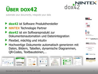 7 
dox42ist Software Produkthersteller 
NINTEX Technologie Partner 
dox42ist ein Softwareprodukt zur Dokumentenautomation und Datenintegration 
Flexibel, mächtig und intuitiv 
Hochwertige Dokumente automatisch generieren mit Daten, Bildern, Tabellen, dynamische Diagrammen, QR-Codes, Textbausteinen,… 
ÜBERDOX42 
automateyourdocuments, integrateyourdata 
DOCUMENTSFOREVERYONEMITNINTEX UNDDOX42  