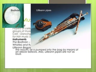Bodhrán            Uilleann pipes



Irish Music
 Traditional
 Played at ceile’s and pubs, generally in
 groups of musicins
 Ceili – Dancing sessions where
 for Irish music and Irish dance
 Instruments
 The Bodhrán – made from animal skin and is like a drum
 Whistles and flutes – Tin whistle is mainly played
 Uilleann Bagpipes - uilleann pipes are not blown with
    the mouth; air is pumped into the bag by means of
    an elbow bellows. Also, uilleann pipes are not as
    loud.
 