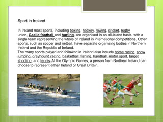 Sport in Ireland

In Ireland most sports, including boxing, hockey, rowing, cricket, rugby
union, Gaelic football and hurling, are organised in an all-island basis, with a
single team representing the whole of Ireland in international competitions. Other
sports, such as soccer and netball, have separate organising bodies in Northern
Ireland and the Republic of Ireland.
The many sports played and followed in Ireland also include horse racing, show
jumping, greyhound racing, basketball, fishing, handball, motor sport, target
shooting, and tennis. At the Olympic Games, a person from Northern Ireland can
choose to represent either Ireland or Great Britain.
 