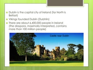   Dublin is the capital city of Ireland (for North is
    Belfast)
   Vikings founded Dublin (Dubhlin)
   There are about 6,400,000 people in Ireland
    (The diaspora, maximally interpreted, contains
    more than 100 million people)

                                        Castle near Dublin
 
