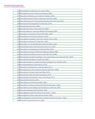 Documents about [credit card]
All Documents>>Most Viewed Documents>>


                       325 [finance]Getting a Credit Card in An Instant_25203_
                       326 [finance]Keeping Track of Credit Card Spending_25062_
                       327 [finance]How to Maximize your Credit Card Rewards_25040_
                       328 [finance]Discovering The Discover Business Credit Card_25086_
                       329 [finance]Discovering The Chase Amazon Business Visa Credit Card_25078_
                       330 [finance]Credit Card Suggestions for Bad Credit_25045_
                       331 [finance]Credit Card Fraud_25095_
                       332 [finance]A Short History of the Credit Card_25088_
                       333 [finance]Transfer your Credit Card Balances Successfully_24903_
                       334 [finance]How to Deal With Credit Card Mail Offers_24971_
                       335 [finance]Get the Credit Card you Deserve_24974_
                       336 [finance]Debt Consolidation Credit Card Get Rid of Debt_24978_
                       337 [finance]Are you Ready for a Credit Card _24981_
                       338 [finance]Why you Should Reject Most Credit Card Offers_24807_
                       339 [finance]Things That a Credit Card Cannot Do for You_24813_
                       340 [finance]How to Consolidate your Credit Card Debt_24818_
                       341 [finance]How to Choose a Credit Card to Meet your Needs_24809_
                       342 [finance]Credit Card Debts and How to Cope With Them_24898_
                       343 [finance]Credit Card Debt Consolidation Use A Home Equity Loan to Eliminate Debt_24878_
                       344 [finance]Credit Card Balance Transfer Tips_24851_
                       345 [finance]Consolidate Your Credit Card Debt and Integrate Your Card Bills_24871_
                       346 [finance]Understanding Credit Card Apr_24725_
                       347 [finance]The Fundamentals of Credit Card Debt_24721_
                       348 [finance]Should you Get An Amercian Express Credit Card _24766_
                       349 [finance]How to Compare Credit Card Offers_24722_
                       350 [finance]Credit Cards and Credit Card Reports_24720_
                       351 [finance]Credit Card Late Fees - How to Avoid Them_24713_
                       352 [finance]Credit Card Fool_24709_
                       353 [finance]Use your Credit Card Sensibly_24642_
                       354 [finance]How to Protect your Personal Credit Card Information_24683_
                       355 [finance]How to Avoid Getting Late Fees With your Credit Card_24702_
                       356 [finance]Consolidating Credit Card Debt_24620_
                       357 [finance]Beware Credit Card Thieves On the Horizon__24626_
                       358 [finance]What An Online Credit Card Could Offer_23344_
                       359 [finance]Trapped In Credit Card Debt Counseling Could Be The Answer._23282_
                       360 [finance]The Credit Card Wish List_24600_
 