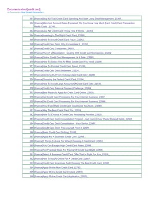 Documents about [credit card]
All Documents>>Most Viewed Documents>>


                       361 [finance]Stop All That Credit Card Spending And Start Using Debt Management_23361_
                       362 [finance]Merchant Account Rates Explained Do You Know How Much Each Credit Card Transaction
                           Really Costs _23340_
                       363 [finance]Low Apr Credit Card Know How It Works__23363_
                       364 [finance]Investing In The Right Credit Card_23369_
                       365 [finance]How To Avoid Credit Card Fraud _23342_
                       366 [finance]Credit Card Debt Why Consolidate It _23351_
                       367 [finance]Credit Card Companies_24601_
                       368 [finance]The Art of Negotiation Dealing With Credit Card Companies_23202_
                       369 [finance]Online Credit Card Management Is It Safe _23265_
                       370 [finance]How To Select The Air Miles Credit Card You Need_23206_
                       371 [finance]How To Combat Credit Card Fraud_23199_
                       372 [finance]Credit Card Debt Settlement_23234_
                       373 [finance]Climbing Out From Holiday Credit Card Debt_23200_
                       374 [finance]Choosing the Perfect Credit Card_23194_
                       375 [finance]How To Avoid Large Amounts Of Credit Card Debt_23130_
                       376 [finance]Credit Card Balance Payment Challenge_23084_
                       377 [finance]Best Places to Apply for Credit Card Online_23135_
                       378 [finance]Get Credit Card Processing For Your Internet Business_23001_
                       379 [finance]Get Credit Card Processing For Your Internet Business_22986_
                       380 [finance]Your Fixed Rate Credit Card Could Cost You More._23069_
                       381 [finance]May The Best Credit Card Win_22959_
                       382 [finance]How To Choose A Credit Card Processing Provider_22920_
                       383 [finance]Credit Card Debt Consolidation Program - Get Control Over Plastic Related Debts_22903_
                       384 [finance]Credit Card Debt Consolidation - Your Savior_22961_
                       385 [finance]Credit Card Debt Free yourself From it_22974_
                       386 [finance]Basic Credit Card Shifting_22892_
                       387 [finance]Apply For A Business Credit Card_22949_
                       388 [finance]5 Things To Look For When Choosing A Credit Card_22953_
                       389 [finance]You Can Escape High Credit Card Rates_22886_
                       390 [finance]Ten Practical Steps For Paying Off Credit Card Debt_22806_
                       391 [finance]Select A Business Credit Card Offer That Is Right For You_22818_
                       392 [finance]How To Apply Online For A Credit Card_22807_
                       393 [finance]Credit Card Incentives And Choosing The Best Credit Card_22825_
                       394 [finance]Apply Online Now Credit Card_22782_
                       395 [finance]Apply Online Credit Card Instant_22810_
                       396 [finance]Apply Online Credit Card Application_22820_
 