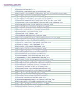 Documents about [credit cards]
All Documents>>Most Viewed Documents>>


                       325 [finance]Affinity Credit Cards_21116_
                       326 [finance]Use Credit Cards For Large And Small Purchases_20992_
                       327 [finance]Credit Cards Used Wisely Can Reward You More Than The Credit Card Company_20994_
                       328 [finance]When Do you Really Need Credit Cards _20945_
                       329 [finance]Using Credit Cards and E-commerce on your Web Site_20970_
                       330 [finance]Free Prepaid Credit Cards Friendly Plastic For The Very Young Pocket_20858_
                       331 [finance]Credit Cards For People With Bad Credit Poor Credit Or Poor Credit Score_20723_
                       332 [finance]Build Your Credit Your Life With Secured Credit Cards_20736_
                       333 [finance]How To Manage Credit Cards After Bankruptcy_20526_
                       334 [finance]The Best Credit Cards For Overseas Purchases_20388_
                       335 [finance]Managing Credit Cards Effectively_20430_
                       336 [finance]Credit Cards - The Basics_20437_
                       337 [finance]Benefits of Accepting Online Credit Cards_20469_
                       338 [finance]Accept Credit Cards Quickly and Easily With Merchant-accounts.com_20438_
                       339 [finance]Apply For Student Credit Cards Online_20265_
                       340 [finance]The Pros and Cons of Small Business Credit Cards_20098_
                       341 [finance]The Option of a Credit Cards Reward_20125_
                       342 [finance]Sears Credit Cards Pay for Many Items_20100_
                       343 [finance]Reasons for Having Citibank Credit Cards_20150_
                       344 [finance]Offshore Credit Cards are not for Everyone_20102_
                       345 [finance]Hsbc Credit Cards Worldwide Coverage_20103_
                       346 [finance]Guaranteed Credit Cards Provide Great Service_20104_
                       347 [finance]Finding Out About Low Interest Rate Credit Cards_20151_
                       348 [finance]Credit Cards for Students Offer Convenience and Safety_20127_
                       349 [finance]Credit Cards for Bad Credit Can Help Rebuild Credit_20143_
                       350 [finance]Corporate Credit Cards Convenient Bookkeeping_20144_
                       351 [finance]Why Credit Cards for Teens are so Fantastic_20126_
                       352 [finance]Why Discover Credit Cards are Such a Great Option_20077_
                       353 [finance]Unsecured Credit Cards for Those With Bad Credit_20064_
                       354 [finance]The Benefits of Cash Back Credit Cards_24586_
                       355 [finance]Many Merchants Accept Credit Cards Online_20079_
                       356 [finance]Get Instant Approval Credit Cards Online_20078_
                       357 [finance]Financial Institutions Make it Easy to Apply for Credit Cards_20081_
                       358 [finance]Earn While you Spend With Cash Back Credit Cards_20080_
                       359 [finance]Chase Credit Cards Available for Many Interests_20066_
                       360 [finance]Why Should I Have Credit Cards_24571_
 