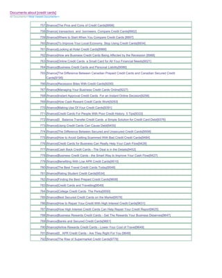Documents about [credit cards]
All Documents>>Most Viewed Documents>>


                       757 [finance]The Pros and Cons of Credit Cards[8898]
                       758 [finance] transactors and borrowers Compare Credit Cards[8902]
                       759 [finance]Where to Start When You Compare Credit Cards [8897]
                       760 [finance]To Improve Your Local Economy Stop Using Credit Cards[8934]
                       761 [finance]Looking at Hotel Credit Cards[8966]
                       762 [finance]How are Business Credit Cards Being Affected by the Recession [8988]
                       763 [finance]Online Credit Cards a Small Card for All Your Financial Needs[9021]
                       764 [finance]Business Credit Cards and Personal Liability[9086]
                       765 [finance]The Difference Between Canadian Prepaid Credit Cards and Canadian Secured Credit
                           Cards[9195]
                       766 [finance]Recession Bites With Credit Cards[9200]
                       767 [finance]Managing Your Business Credit Cards Online[9227]
                       768 [finance]Instant Approval Credit Cards For an Instant Online Decision[9256]
                       769 [finance]How Cash Reward Credit Cards Work[9293]
                       770 [finance]Making Use Of Your Credit Cards[9391]
                       771 [finance]Credit Cards For People With Poor Credit History 5 Tips[9333]
                       772 [finance]0_ Balance Transfer Credit Cards a Simple Solution for Credit Card Debt[9376]
                       773 [finance]Using Credit Cards Can Cause Debt[9455]
                       774 [finance]The Difference Between Secured and Unsecured Credit Cards[9508]
                       775 [finance]How to Avoid Getting Scammed With Bad Credit Credit Cards[9484]
                       776 [finance]Credit Cards for Business Can Really Help Your Cash Flow[9428]
                       777 [finance]Cash Back Credit Cards - The Deal is in the Details[9452]
                       778 [finance]Business Credit Cards - the Smart Way to Improve Your Cash Flow[9427]
                       779 [finance]Benefiting With Low APR Credit Cards[9510]
                       780 [finance]The Best Travel Credit Cards Today[9548]
                       781 [finance]Rating Student Credit Cards[9534]
                       782 [finance]Finding the Best Prepaid Credit Cards[9608]
                       783 [finance]Credit Cards and Travelling[9549]
                       784 [finance]College Credit Cards The Perks[9550]
                       785 [finance]Best Secured Credit Cards on the Market[9576]
                       786 [finance]How to Repair Your Credit With High Interest Credit Cards[9631]
                       787 [finance]How High Interest Credit Cards Can Help Repair Your Credit Report[9625]
                       788 [finance]Business Rewards Credit Cards - Get The Rewards Your Business Deserves[9647]
                       789 [finance]Banks and Secured Credit Cards[9661]
                       790 [finance]Airline Rewards Credit Cards - Lower Your Cost of Travel[9649]
                       791 [finance]0_ APR Credit Cards - Are They Right For You [9648]
                       792 [finance]The Rise of Supermarket Credit Cards[9778]
 