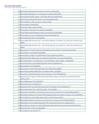 Documents about [debts]
All Documents>>Most Viewed Documents>>


                       109 [finance]Is going bankrupt the best way to clear my debts [7044]
                       110 [finance]Debt Management- consolidate your scattered debts[7266]
                       111 [finance]Cancel Debts Lawfully_ Help Others Become Solvent[7348]
                       112 [finance]Taming Debts With School Loan Consolidation[7428]
                       113 [finance]What are debts negative or positive [7655]
                       114 [finance]Kinds of Debts[7857]
                       115 [finance]Are debts really bad [7890]
                       116 [finance]How to Pay Down Your Debts Quickly[8085]
                       117 [finance]Differentiating Between Secure and Unsecured Debts[8084]
                       118 [finance]Improve Your Credit Rating By Paying Off Debts[8135]
                       119 [finance]Payment Plan For Debts[8546]
                       120 [finance]Bad Debt Personal Loan - How Should Organize Your Debts If You Take Out a Personal Loan
                           [8660]
                       121 [finance]Bad Debt Personal Loan - How Should Organize Your Debts If You Take Out a Personal Loan
                           [8660]
                       122 [finance]How To Pay Off Credit Card Debt-Deciding Which Debts To Pay Down First [8748]
                       123 [finance]How to Consolidate Debts[8864]
                       124 [finance]Way to Shape Your Debts Without Filing for Bankruptcy[9050]
                       125 [finance]The Best Ways to Discuss Credit Card Debts With Your Aging Parents[9016]
                       126 [finance]Schedule C Tax Deductions 'b' is for Bad Debts Bank Charges _ Books[9180]
                       127 [finance]The Way to Successfully Deal With Credit Card Debts[9213]
                       128 [finance]Slash Your Debts[9325]
                       129 [finance]Tips to Avoid Credit Card Debts This Holiday Season[9827]
                       130 [finance]Fixing Medical Bills Debts Using Medical Bills Loans[5052]
                       131 [finance]You Should Most Likely Use Your Savings To Pay Off Debts[5341]
                       132 [finance]You Can Apply for Obama's New Debt Relief Program and Pay Off Your Debts With Grant
                           Money_[2143]
                       133 [finance]Managing Your Debts[2357]
                       134 [finance]Control Your Debts[2477]
                       135 [finance]Pay Off Your Debts With Avalanches Of Snowballs And Snowflakes[2771]
                       136 [finance]Eliminating Your Credit Card Debts - Finance[2960]
                       137 [finance]Let A Wonderful _2.99 Program Show You How To Pay Off Your Debts Effectively[3022]
                       138 [finance]Consolidate All Your Debts With Mortgage Refinancing Program to Improve Your Credit[3026]
                       139 [finance]Things to know before making debts to stop foreclosure[3139]
                       140 [finance]Why debts are confusing and can leave many of those in the red frightened[3347]
                       141 [finance]Pay off Your Outstanding Debts With Financial Aid Grants From Congress[3274]
                       142 [finance]Did You Know You Can Pay Off Existing Debts With Government Sponsored Grants [3374]
                       143 [finance]7 Steps to Kill Your Debts[3887]
                       144 [finance]Bankruptcy Debts[4175]
 