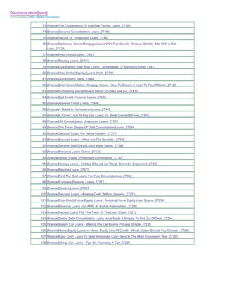 Documents about [loans]
All Documents>>Most Viewed Documents>>


                        73 [finance]The Convenience Of Low Fee Payday Loans_27503_
                        74 [finance]Secured Consolidation Loans_27485_
                        75 [finance]Secure vs. Unsecured Loans_27487_
                        76 [finance]Refinance Home Mortgage Loans With Poor Credit - Reduce Monthly Bills With A Refi
                           Loan_27428_
                        77 [finance]Poor Credit Loans_27483_
                        78 [finance]Payday Loans_27481_
                        79 [finance]Low Interest Rate Auto Loans - Advantages Of Applying Online_27431_
                        80 [finance]How Online Payday Loans Work_27491_
                        81 [finance]Government loans_27448_
                        82 [finance]Debt Consolidation Mortgage Loans - How To Secure A Loan To Payoff Debts_27429_
                        83 [finance]Comparing secured loans before you take one out_27433_
                        84 [finance]Bad Credit Personal Loans_27450_
                        85 [finance]Adverse Credit Loans_27486_
                        86 [finance]A Guide to Homeowner Loans_27449_
                        87 [finance]A Closer Look At Pay Day Loans Vs. Bank Overdraft Fees_27492_
                        88 [finance]UK Consolidation Unsecured Loans_27370_
                        89 [finance]The Three Stages Of Debt Consolidation Loans_27354_
                        90 [finance]Secured Loans For Home Owners_27374_
                        91 [finance]Secured Loans - What Are The Benefits _27336_
                        92 [finance]Secured Bad Credit Loans Make Sense_27348_
                        93 [finance]Personal Loans Online_27373_
                        94 [finance]Online Loans - Promoting Convenience_27307_
                        95 [finance]Holiday Loans - Holiday Bills will not Weigh Down the Enjoyment_27329_
                        96 [finance]Flexible Loans_27372_
                        97 [finance]Find The Best Loans For Your Circumstances_27342_
                        98 [finance]Compare Personal Loans_27371_
                        99 [finance]Student Loans_27264_
                       100 [finance]Secured Loans - Arrange Cash Without Hassles_27274_
                       101 [finance]Poor Credit Home Equity Loans - Avoiding Home Equity Loan Scams_27254_
                       102 [finance]Personal Loans and APR - Is that all that matters _27288_
                       103 [finance]Payday Loans Pull The Teeth Of The Loan Shark_27212_
                       104 [finance]Online Debt Consolidation Loans Have Made It Simpler To Get Out Of Debt_27244_
                       105 [finance]Instant Car Loans - Making The Car Buying Process Simple_27238_
                       106 [finance]Home Equity Loans vs Home Equity Line Of Credit - Which Option Should You Choose _27236_
                       107 [finance]Easy Cash Loans To Meet Immediate Cash Need In The Most Convenient Way_27290_
                       108 [finance]Cheap Car Loans - Tips On Financing A Car_27239_
 